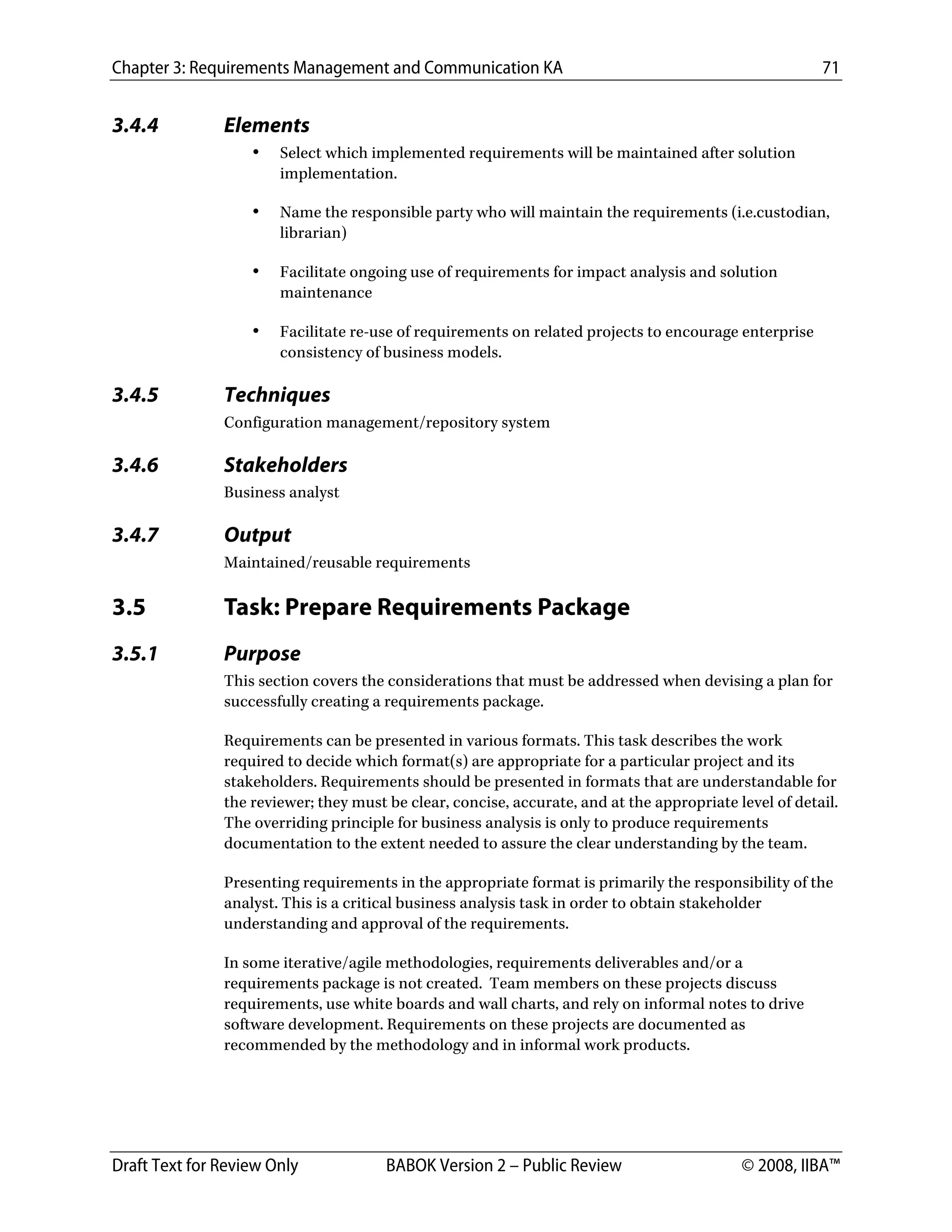 Chapter 3: Requirements Management and Communication KA 71
Draft Text for Review Only BABOK Version 2 – Public Review © 2008, IIBA™
3.4.4 Elements
• Select which implemented requirements will be maintained after solution
implementation.
• Name the responsible party who will maintain the requirements (i.e.custodian,
librarian)
• Facilitate ongoing use of requirements for impact analysis and solution
maintenance
• Facilitate re-use of requirements on related projects to encourage enterprise
consistency of business models.
3.4.5 Techniques
Configuration management/repository system
3.4.6 Stakeholders
Business analyst
3.4.7 Output
Maintained/reusable requirements
3.5 Task: Prepare Requirements Package
3.5.1 Purpose
This section covers the considerations that must be addressed when devising a plan for
successfully creating a requirements package.
Requirements can be presented in various formats. This task describes the work
required to decide which format(s) are appropriate for a particular project and its
stakeholders. Requirements should be presented in formats that are understandable for
the reviewer; they must be clear, concise, accurate, and at the appropriate level of detail.
The overriding principle for business analysis is only to produce requirements
documentation to the extent needed to assure the clear understanding by the team.
Presenting requirements in the appropriate format is primarily the responsibility of the
analyst. This is a critical business analysis task in order to obtain stakeholder
understanding and approval of the requirements.
In some iterative/agile methodologies, requirements deliverables and/or a
requirements package is not created. Team members on these projects discuss
requirements, use white boards and wall charts, and rely on informal notes to drive
software development. Requirements on these projects are documented as
recommended by the methodology and in informal work products.
DRAFT
 