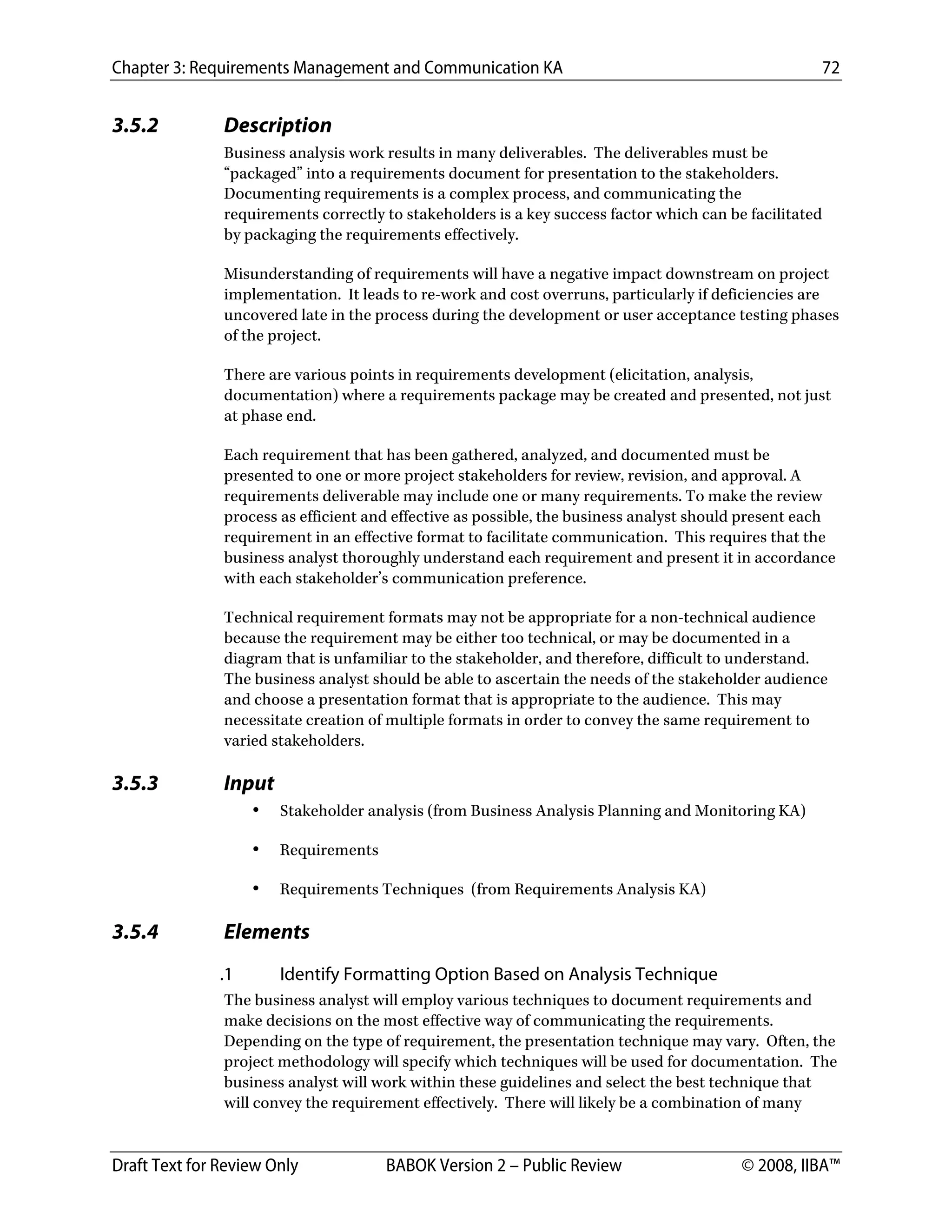 Chapter 3: Requirements Management and Communication KA 72
Draft Text for Review Only BABOK Version 2 – Public Review © 2008, IIBA™
3.5.2 Description
Business analysis work results in many deliverables. The deliverables must be
“packaged” into a requirements document for presentation to the stakeholders.
Documenting requirements is a complex process, and communicating the
requirements correctly to stakeholders is a key success factor which can be facilitated
by packaging the requirements effectively.
Misunderstanding of requirements will have a negative impact downstream on project
implementation. It leads to re-work and cost overruns, particularly if deficiencies are
uncovered late in the process during the development or user acceptance testing phases
of the project.
There are various points in requirements development (elicitation, analysis,
documentation) where a requirements package may be created and presented, not just
at phase end.
Each requirement that has been gathered, analyzed, and documented must be
presented to one or more project stakeholders for review, revision, and approval. A
requirements deliverable may include one or many requirements. To make the review
process as efficient and effective as possible, the business analyst should present each
requirement in an effective format to facilitate communication. This requires that the
business analyst thoroughly understand each requirement and present it in accordance
with each stakeholder’s communication preference.
Technical requirement formats may not be appropriate for a non-technical audience
because the requirement may be either too technical, or may be documented in a
diagram that is unfamiliar to the stakeholder, and therefore, difficult to understand.
The business analyst should be able to ascertain the needs of the stakeholder audience
and choose a presentation format that is appropriate to the audience. This may
necessitate creation of multiple formats in order to convey the same requirement to
varied stakeholders.
3.5.3 Input
• Stakeholder analysis (from Business Analysis Planning and Monitoring KA)
• Requirements
• Requirements Techniques (from Requirements Analysis KA)
3.5.4 Elements
.1 Identify Formatting Option Based on Analysis Technique
The business analyst will employ various techniques to document requirements and
make decisions on the most effective way of communicating the requirements.
Depending on the type of requirement, the presentation technique may vary. Often, the
project methodology will specify which techniques will be used for documentation. The
business analyst will work within these guidelines and select the best technique that
will convey the requirement effectively. There will likely be a combination of many
DRAFT
 