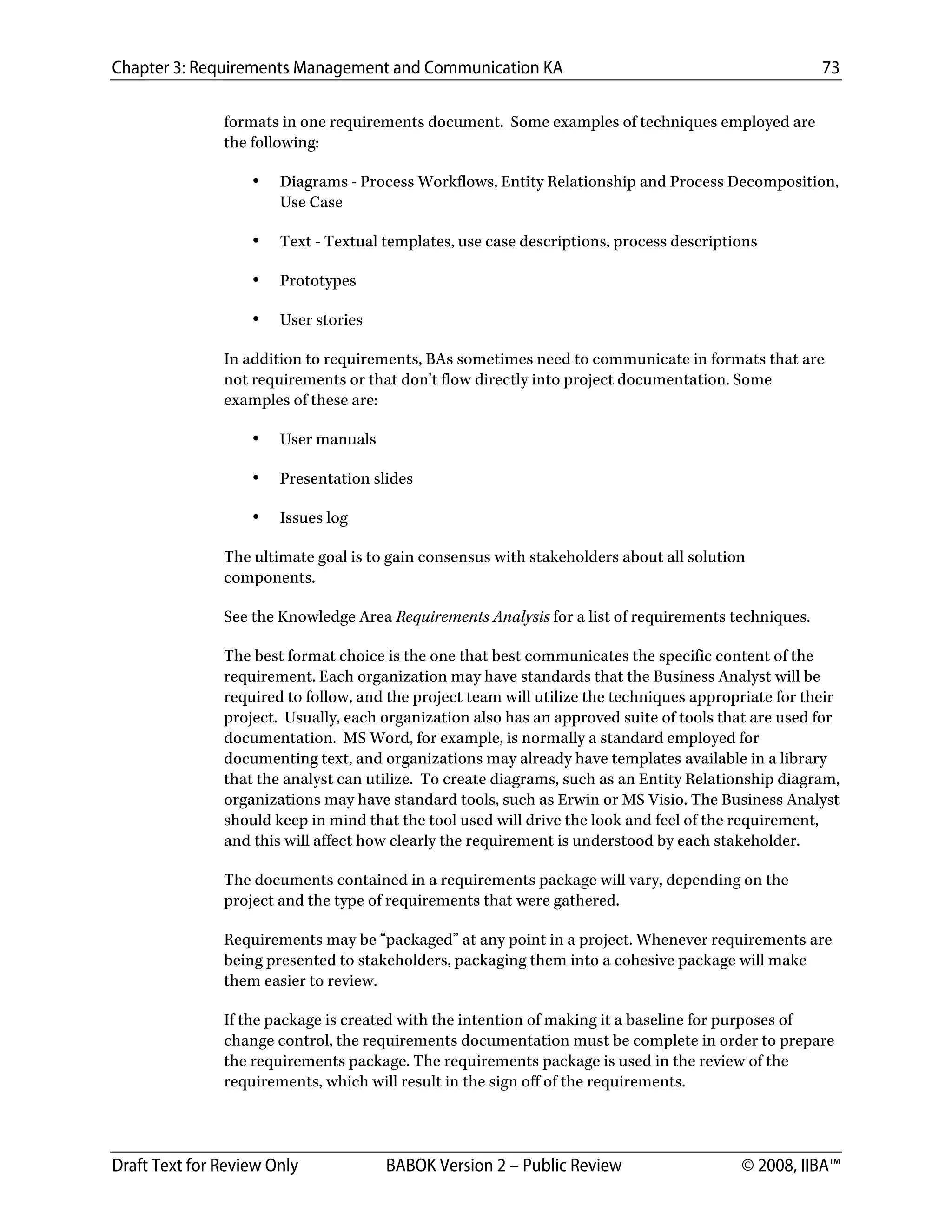 Chapter 3: Requirements Management and Communication KA 73
Draft Text for Review Only BABOK Version 2 – Public Review © 2008, IIBA™
formats in one requirements document. Some examples of techniques employed are
the following:
• Diagrams - Process Workflows, Entity Relationship and Process Decomposition,
Use Case
• Text - Textual templates, use case descriptions, process descriptions
• Prototypes
• User stories
In addition to requirements, BAs sometimes need to communicate in formats that are
not requirements or that don’t flow directly into project documentation. Some
examples of these are:
• User manuals
• Presentation slides
• Issues log
The ultimate goal is to gain consensus with stakeholders about all solution
components.
See the Knowledge Area Requirements Analysis for a list of requirements techniques.
The best format choice is the one that best communicates the specific content of the
requirement. Each organization may have standards that the Business Analyst will be
required to follow, and the project team will utilize the techniques appropriate for their
project. Usually, each organization also has an approved suite of tools that are used for
documentation. MS Word, for example, is normally a standard employed for
documenting text, and organizations may already have templates available in a library
that the analyst can utilize. To create diagrams, such as an Entity Relationship diagram,
organizations may have standard tools, such as Erwin or MS Visio. The Business Analyst
should keep in mind that the tool used will drive the look and feel of the requirement,
and this will affect how clearly the requirement is understood by each stakeholder.
The documents contained in a requirements package will vary, depending on the
project and the type of requirements that were gathered.
Requirements may be “packaged” at any point in a project. Whenever requirements are
being presented to stakeholders, packaging them into a cohesive package will make
them easier to review.
If the package is created with the intention of making it a baseline for purposes of
change control, the requirements documentation must be complete in order to prepare
the requirements package. The requirements package is used in the review of the
requirements, which will result in the sign off of the requirements.
DRAFT
 