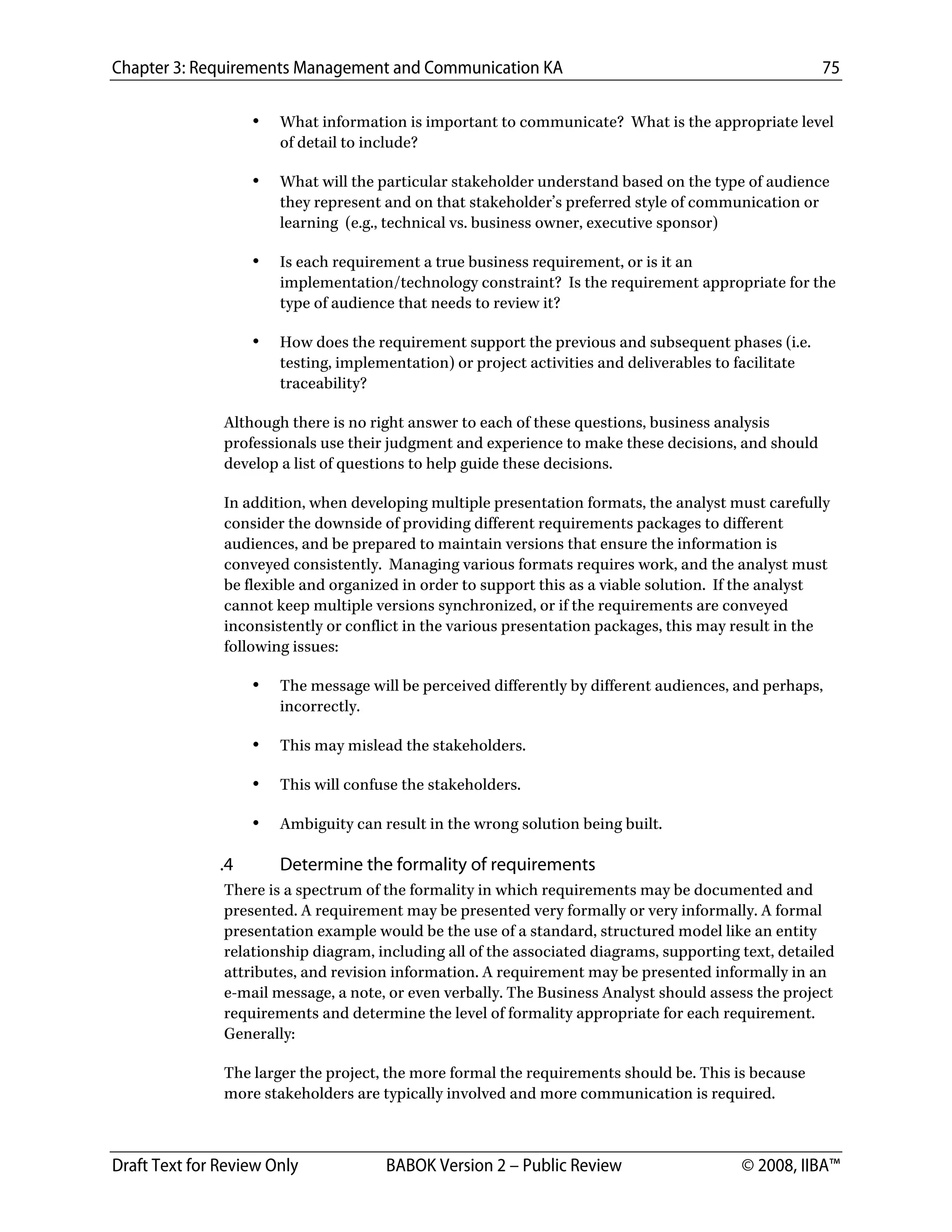 Chapter 3: Requirements Management and Communication KA 75
Draft Text for Review Only BABOK Version 2 – Public Review © 2008, IIBA™
• What information is important to communicate? What is the appropriate level
of detail to include?
• What will the particular stakeholder understand based on the type of audience
they represent and on that stakeholder’s preferred style of communication or
learning (e.g., technical vs. business owner, executive sponsor)
• Is each requirement a true business requirement, or is it an
implementation/technology constraint? Is the requirement appropriate for the
type of audience that needs to review it?
• How does the requirement support the previous and subsequent phases (i.e.
testing, implementation) or project activities and deliverables to facilitate
traceability?
Although there is no right answer to each of these questions, business analysis
professionals use their judgment and experience to make these decisions, and should
develop a list of questions to help guide these decisions.
In addition, when developing multiple presentation formats, the analyst must carefully
consider the downside of providing different requirements packages to different
audiences, and be prepared to maintain versions that ensure the information is
conveyed consistently. Managing various formats requires work, and the analyst must
be flexible and organized in order to support this as a viable solution. If the analyst
cannot keep multiple versions synchronized, or if the requirements are conveyed
inconsistently or conflict in the various presentation packages, this may result in the
following issues:
• The message will be perceived differently by different audiences, and perhaps,
incorrectly.
• This may mislead the stakeholders.
• This will confuse the stakeholders.
• Ambiguity can result in the wrong solution being built.
.4 Determine the formality of requirements
There is a spectrum of the formality in which requirements may be documented and
presented. A requirement may be presented very formally or very informally. A formal
presentation example would be the use of a standard, structured model like an entity
relationship diagram, including all of the associated diagrams, supporting text, detailed
attributes, and revision information. A requirement may be presented informally in an
e-mail message, a note, or even verbally. The Business Analyst should assess the project
requirements and determine the level of formality appropriate for each requirement.
Generally:
The larger the project, the more formal the requirements should be. This is because
more stakeholders are typically involved and more communication is required.
DRAFT
 