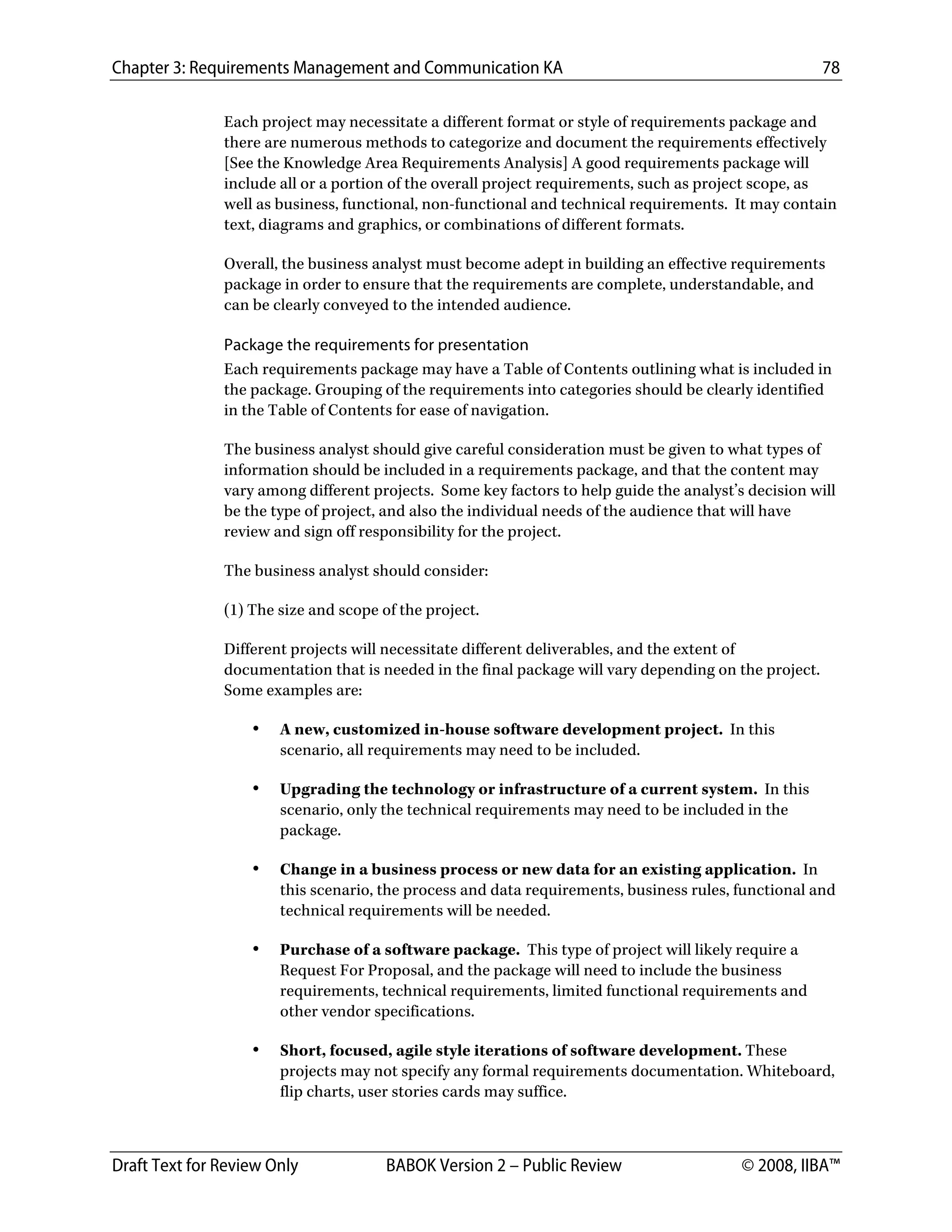 Chapter 3: Requirements Management and Communication KA 78
Draft Text for Review Only BABOK Version 2 – Public Review © 2008, IIBA™
Each project may necessitate a different format or style of requirements package and
there are numerous methods to categorize and document the requirements effectively
[See the Knowledge Area Requirements Analysis] A good requirements package will
include all or a portion of the overall project requirements, such as project scope, as
well as business, functional, non-functional and technical requirements. It may contain
text, diagrams and graphics, or combinations of different formats.
Overall, the business analyst must become adept in building an effective requirements
package in order to ensure that the requirements are complete, understandable, and
can be clearly conveyed to the intended audience.
Package the requirements for presentation
Each requirements package may have a Table of Contents outlining what is included in
the package. Grouping of the requirements into categories should be clearly identified
in the Table of Contents for ease of navigation.
The business analyst should give careful consideration must be given to what types of
information should be included in a requirements package, and that the content may
vary among different projects. Some key factors to help guide the analyst’s decision will
be the type of project, and also the individual needs of the audience that will have
review and sign off responsibility for the project.
The business analyst should consider:
(1) The size and scope of the project.
Different projects will necessitate different deliverables, and the extent of
documentation that is needed in the final package will vary depending on the project.
Some examples are:
• A new, customized in-house software development project. In this
scenario, all requirements may need to be included.
• Upgrading the technology or infrastructure of a current system. In this
scenario, only the technical requirements may need to be included in the
package.
• Change in a business process or new data for an existing application. In
this scenario, the process and data requirements, business rules, functional and
technical requirements will be needed.
• Purchase of a software package. This type of project will likely require a
Request For Proposal, and the package will need to include the business
requirements, technical requirements, limited functional requirements and
other vendor specifications.
• Short, focused, agile style iterations of software development. These
projects may not specify any formal requirements documentation. Whiteboard,
flip charts, user stories cards may suffice.
DRAFT
 