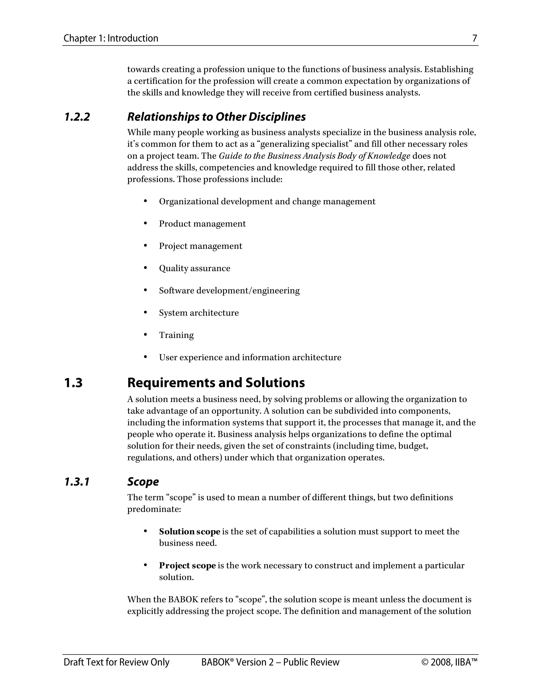 Chapter 1: Introduction 7
Draft Text for Review Only BABOK® Version 2 – Public Review © 2008, IIBA™
towards creating a profession unique to the functions of business analysis. Establishing
a certification for the profession will create a common expectation by organizations of
the skills and knowledge they will receive from certified business analysts.
1.2.2 Relationships to Other Disciplines
While many people working as business analysts specialize in the business analysis role,
it’s common for them to act as a “generalizing specialist” and fill other necessary roles
on a project team. The Guide to the Business Analysis Body of Knowledge does not
address the skills, competencies and knowledge required to fill those other, related
professions. Those professions include:
• Organizational development and change management
• Product management
• Project management
• Quality assurance
• Software development/engineering
• System architecture
• Training
• User experience and information architecture
1.3 Requirements and Solutions
A solution meets a business need, by solving problems or allowing the organization to
take advantage of an opportunity. A solution can be subdivided into components,
including the information systems that support it, the processes that manage it, and the
people who operate it. Business analysis helps organizations to define the optimal
solution for their needs, given the set of constraints (including time, budget,
regulations, and others) under which that organization operates.
1.3.1 Scope
The term “scope” is used to mean a number of different things, but two definitions
predominate:
• Solution scope is the set of capabilities a solution must support to meet the
business need.
• Project scope is the work necessary to construct and implement a particular
solution.
When the BABOK refers to “scope”, the solution scope is meant unless the document is
explicitly addressing the project scope. The definition and management of the solution
DRAFT
 