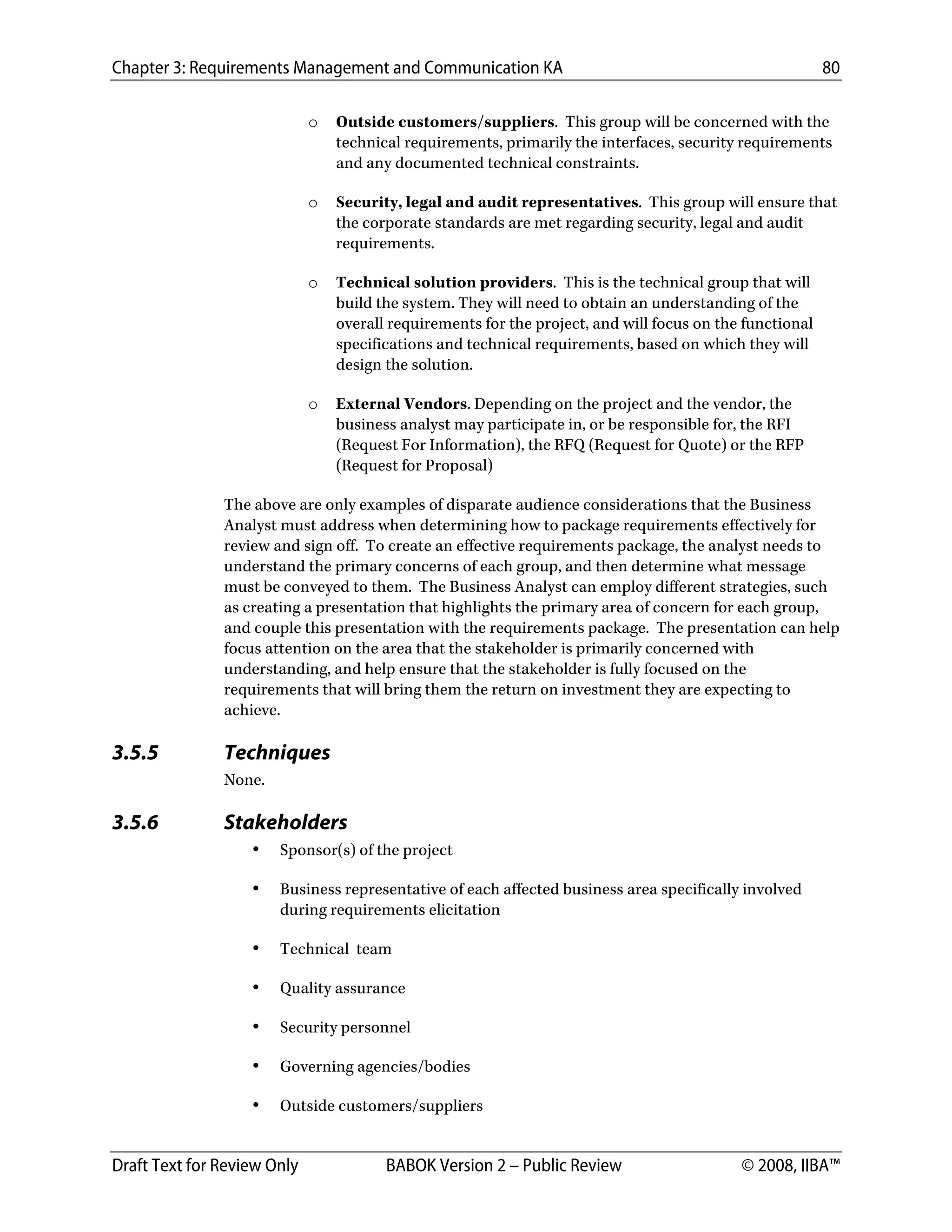 Chapter 3: Requirements Management and Communication KA 80
Draft Text for Review Only BABOK Version 2 – Public Review © 2008, IIBA™
o Outside customers/suppliers. This group will be concerned with the
technical requirements, primarily the interfaces, security requirements
and any documented technical constraints.
o Security, legal and audit representatives. This group will ensure that
the corporate standards are met regarding security, legal and audit
requirements.
o Technical solution providers. This is the technical group that will
build the system. They will need to obtain an understanding of the
overall requirements for the project, and will focus on the functional
specifications and technical requirements, based on which they will
design the solution.
o External Vendors. Depending on the project and the vendor, the
business analyst may participate in, or be responsible for, the RFI
(Request For Information), the RFQ (Request for Quote) or the RFP
(Request for Proposal)
The above are only examples of disparate audience considerations that the Business
Analyst must address when determining how to package requirements effectively for
review and sign off. To create an effective requirements package, the analyst needs to
understand the primary concerns of each group, and then determine what message
must be conveyed to them. The Business Analyst can employ different strategies, such
as creating a presentation that highlights the primary area of concern for each group,
and couple this presentation with the requirements package. The presentation can help
focus attention on the area that the stakeholder is primarily concerned with
understanding, and help ensure that the stakeholder is fully focused on the
requirements that will bring them the return on investment they are expecting to
achieve.
3.5.5 Techniques
None.
3.5.6 Stakeholders
• Sponsor(s) of the project
• Business representative of each affected business area specifically involved
during requirements elicitation
• Technical team
• Quality assurance
• Security personnel
• Governing agencies/bodies
• Outside customers/suppliers
DRAFT
 