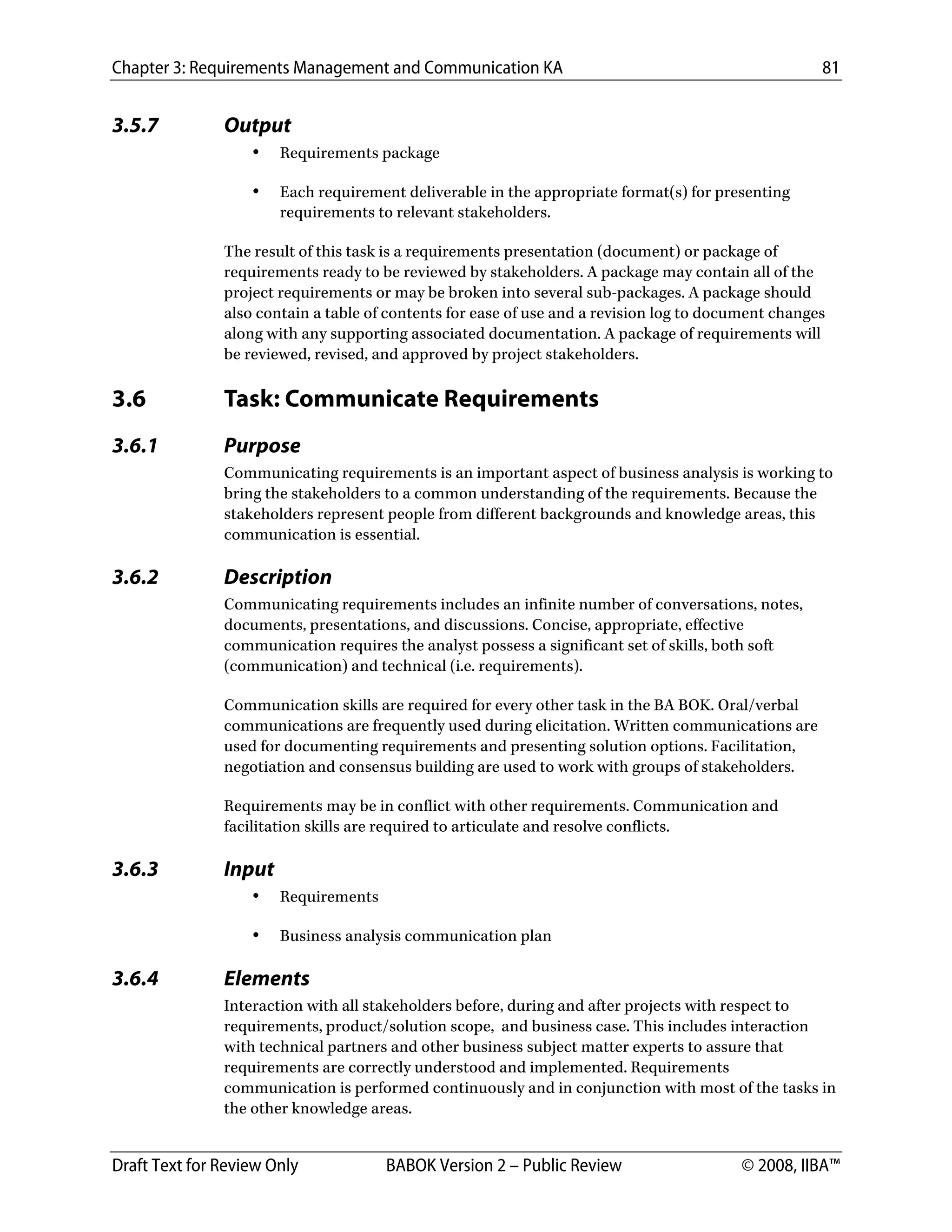 Chapter 3: Requirements Management and Communication KA 81
Draft Text for Review Only BABOK Version 2 – Public Review © 2008, IIBA™
3.5.7 Output
• Requirements package
• Each requirement deliverable in the appropriate format(s) for presenting
requirements to relevant stakeholders.
The result of this task is a requirements presentation (document) or package of
requirements ready to be reviewed by stakeholders. A package may contain all of the
project requirements or may be broken into several sub-packages. A package should
also contain a table of contents for ease of use and a revision log to document changes
along with any supporting associated documentation. A package of requirements will
be reviewed, revised, and approved by project stakeholders.
3.6 Task: Communicate Requirements
3.6.1 Purpose
Communicating requirements is an important aspect of business analysis is working to
bring the stakeholders to a common understanding of the requirements. Because the
stakeholders represent people from different backgrounds and knowledge areas, this
communication is essential.
3.6.2 Description
Communicating requirements includes an infinite number of conversations, notes,
documents, presentations, and discussions. Concise, appropriate, effective
communication requires the analyst possess a significant set of skills, both soft
(communication) and technical (i.e. requirements).
Communication skills are required for every other task in the BA BOK. Oral/verbal
communications are frequently used during elicitation. Written communications are
used for documenting requirements and presenting solution options. Facilitation,
negotiation and consensus building are used to work with groups of stakeholders.
Requirements may be in conflict with other requirements. Communication and
facilitation skills are required to articulate and resolve conflicts.
3.6.3 Input
• Requirements
• Business analysis communication plan
3.6.4 Elements
Interaction with all stakeholders before, during and after projects with respect to
requirements, product/solution scope, and business case. This includes interaction
with technical partners and other business subject matter experts to assure that
requirements are correctly understood and implemented. Requirements
communication is performed continuously and in conjunction with most of the tasks in
the other knowledge areas.
DRAFT
 