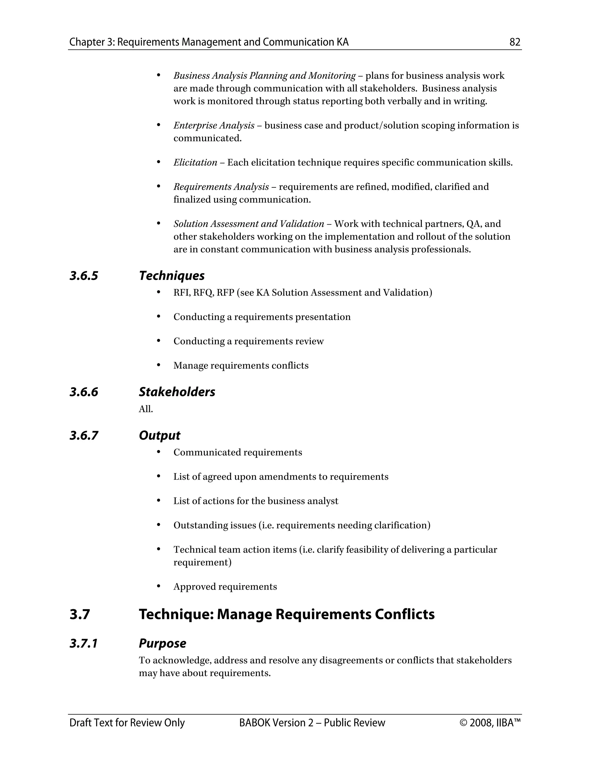Chapter 3: Requirements Management and Communication KA 82
Draft Text for Review Only BABOK Version 2 – Public Review © 2008, IIBA™
• Business Analysis Planning and Monitoring – plans for business analysis work
are made through communication with all stakeholders. Business analysis
work is monitored through status reporting both verbally and in writing.
• Enterprise Analysis – business case and product/solution scoping information is
communicated.
• Elicitation – Each elicitation technique requires specific communication skills.
• Requirements Analysis – requirements are refined, modified, clarified and
finalized using communication.
• Solution Assessment and Validation – Work with technical partners, QA, and
other stakeholders working on the implementation and rollout of the solution
are in constant communication with business analysis professionals.
3.6.5 Techniques
• RFI, RFQ, RFP (see KA Solution Assessment and Validation)
• Conducting a requirements presentation
• Conducting a requirements review
• Manage requirements conflicts
3.6.6 Stakeholders
All.
3.6.7 Output
• Communicated requirements
• List of agreed upon amendments to requirements
• List of actions for the business analyst
• Outstanding issues (i.e. requirements needing clarification)
• Technical team action items (i.e. clarify feasibility of delivering a particular
requirement)
• Approved requirements
3.7 Technique: Manage Requirements Conflicts
3.7.1 Purpose
To acknowledge, address and resolve any disagreements or conflicts that stakeholders
may have about requirements.
DRAFT
 