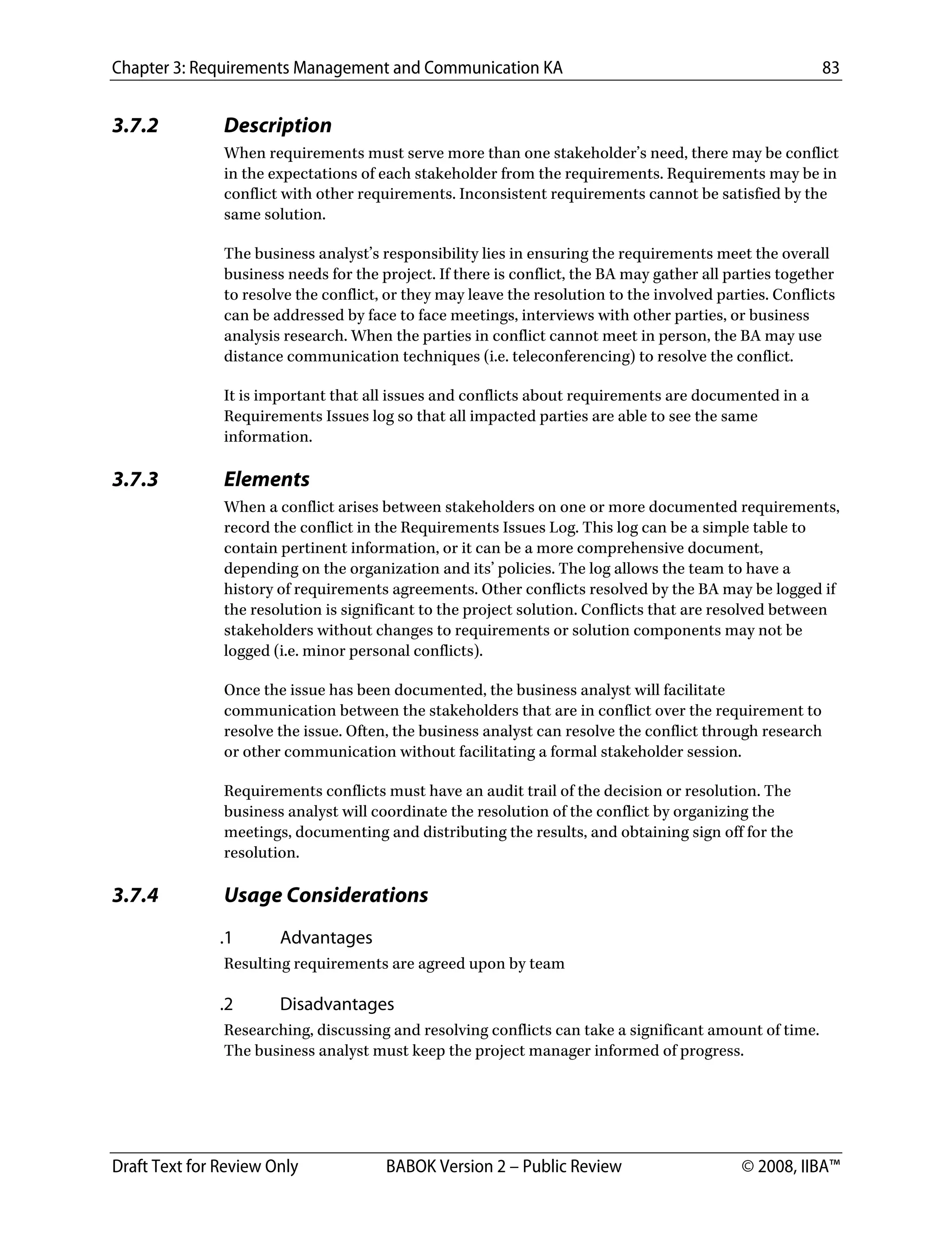 Chapter 3: Requirements Management and Communication KA 83
Draft Text for Review Only BABOK Version 2 – Public Review © 2008, IIBA™
3.7.2 Description
When requirements must serve more than one stakeholder’s need, there may be conflict
in the expectations of each stakeholder from the requirements. Requirements may be in
conflict with other requirements. Inconsistent requirements cannot be satisfied by the
same solution.
The business analyst’s responsibility lies in ensuring the requirements meet the overall
business needs for the project. If there is conflict, the BA may gather all parties together
to resolve the conflict, or they may leave the resolution to the involved parties. Conflicts
can be addressed by face to face meetings, interviews with other parties, or business
analysis research. When the parties in conflict cannot meet in person, the BA may use
distance communication techniques (i.e. teleconferencing) to resolve the conflict.
It is important that all issues and conflicts about requirements are documented in a
Requirements Issues log so that all impacted parties are able to see the same
information.
3.7.3 Elements
When a conflict arises between stakeholders on one or more documented requirements,
record the conflict in the Requirements Issues Log. This log can be a simple table to
contain pertinent information, or it can be a more comprehensive document,
depending on the organization and its’ policies. The log allows the team to have a
history of requirements agreements. Other conflicts resolved by the BA may be logged if
the resolution is significant to the project solution. Conflicts that are resolved between
stakeholders without changes to requirements or solution components may not be
logged (i.e. minor personal conflicts).
Once the issue has been documented, the business analyst will facilitate
communication between the stakeholders that are in conflict over the requirement to
resolve the issue. Often, the business analyst can resolve the conflict through research
or other communication without facilitating a formal stakeholder session.
Requirements conflicts must have an audit trail of the decision or resolution. The
business analyst will coordinate the resolution of the conflict by organizing the
meetings, documenting and distributing the results, and obtaining sign off for the
resolution.
3.7.4 Usage Considerations
.1 Advantages
Resulting requirements are agreed upon by team
.2 Disadvantages
Researching, discussing and resolving conflicts can take a significant amount of time.
The business analyst must keep the project manager informed of progress.
DRAFT
 
