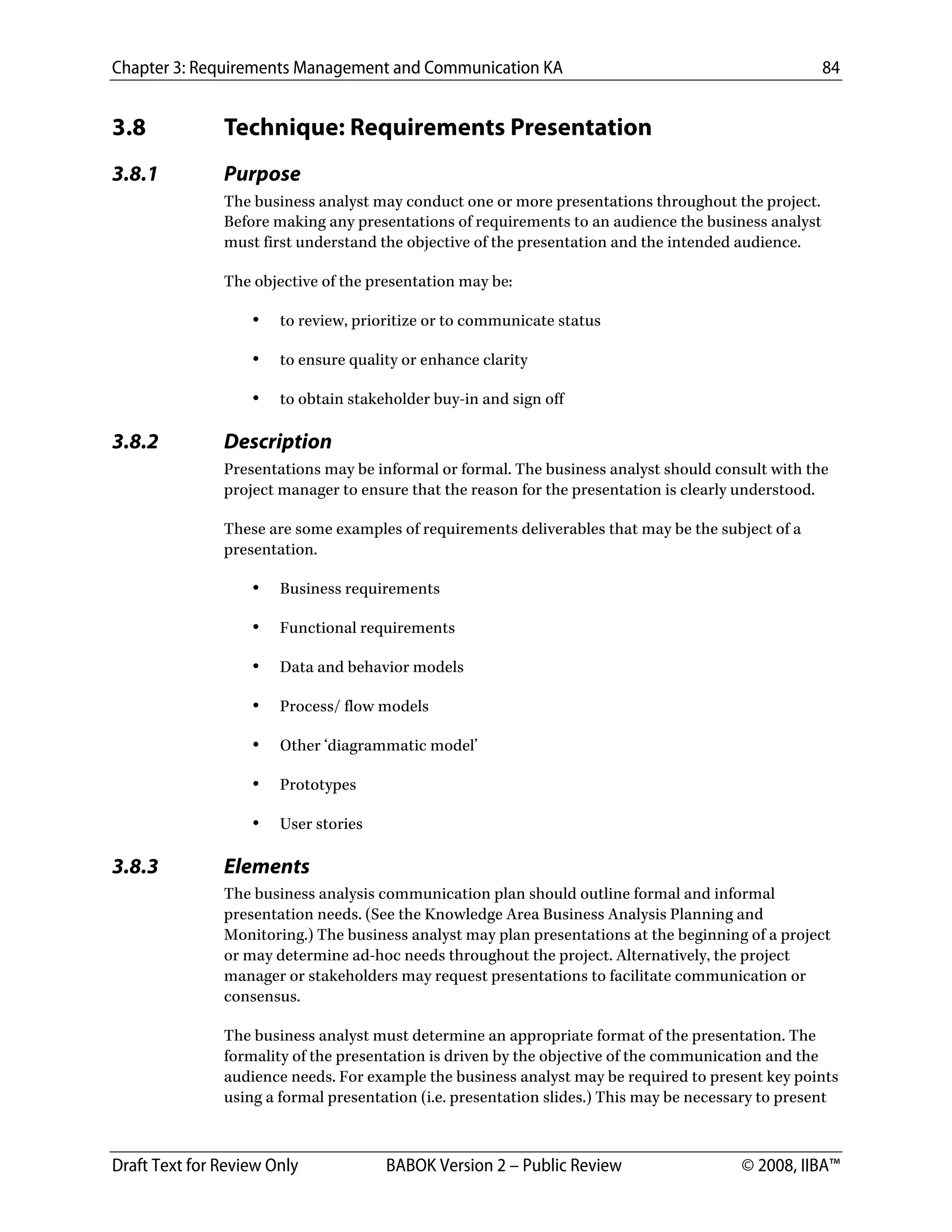 Chapter 3: Requirements Management and Communication KA 84
Draft Text for Review Only BABOK Version 2 – Public Review © 2008, IIBA™
3.8 Technique: Requirements Presentation
3.8.1 Purpose
The business analyst may conduct one or more presentations throughout the project.
Before making any presentations of requirements to an audience the business analyst
must first understand the objective of the presentation and the intended audience.
The objective of the presentation may be:
• to review, prioritize or to communicate status
• to ensure quality or enhance clarity
• to obtain stakeholder buy-in and sign off
3.8.2 Description
Presentations may be informal or formal. The business analyst should consult with the
project manager to ensure that the reason for the presentation is clearly understood.
These are some examples of requirements deliverables that may be the subject of a
presentation.
• Business requirements
• Functional requirements
• Data and behavior models
• Process/ flow models
• Other ‘diagrammatic model’
• Prototypes
• User stories
3.8.3 Elements
The business analysis communication plan should outline formal and informal
presentation needs. (See the Knowledge Area Business Analysis Planning and
Monitoring.) The business analyst may plan presentations at the beginning of a project
or may determine ad-hoc needs throughout the project. Alternatively, the project
manager or stakeholders may request presentations to facilitate communication or
consensus.
The business analyst must determine an appropriate format of the presentation. The
formality of the presentation is driven by the objective of the communication and the
audience needs. For example the business analyst may be required to present key points
using a formal presentation (i.e. presentation slides.) This may be necessary to present
DRAFT
 