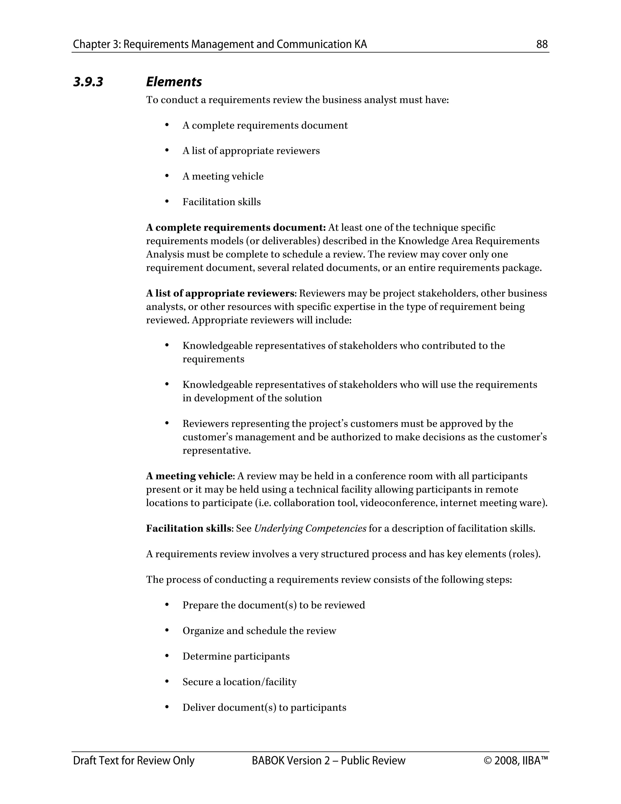 Chapter 3: Requirements Management and Communication KA 88
Draft Text for Review Only BABOK Version 2 – Public Review © 2008, IIBA™
3.9.3 Elements
To conduct a requirements review the business analyst must have:
• A complete requirements document
• A list of appropriate reviewers
• A meeting vehicle
• Facilitation skills
A complete requirements document: At least one of the technique specific
requirements models (or deliverables) described in the Knowledge Area Requirements
Analysis must be complete to schedule a review. The review may cover only one
requirement document, several related documents, or an entire requirements package.
A list of appropriate reviewers: Reviewers may be project stakeholders, other business
analysts, or other resources with specific expertise in the type of requirement being
reviewed. Appropriate reviewers will include:
• Knowledgeable representatives of stakeholders who contributed to the
requirements
• Knowledgeable representatives of stakeholders who will use the requirements
in development of the solution
• Reviewers representing the project’s customers must be approved by the
customer’s management and be authorized to make decisions as the customer’s
representative.
A meeting vehicle: A review may be held in a conference room with all participants
present or it may be held using a technical facility allowing participants in remote
locations to participate (i.e. collaboration tool, videoconference, internet meeting ware).
Facilitation skills: See Underlying Competencies for a description of facilitation skills.
A requirements review involves a very structured process and has key elements (roles).
The process of conducting a requirements review consists of the following steps:
• Prepare the document(s) to be reviewed
• Organize and schedule the review
• Determine participants
• Secure a location/facility
• Deliver document(s) to participants
DRAFT
 