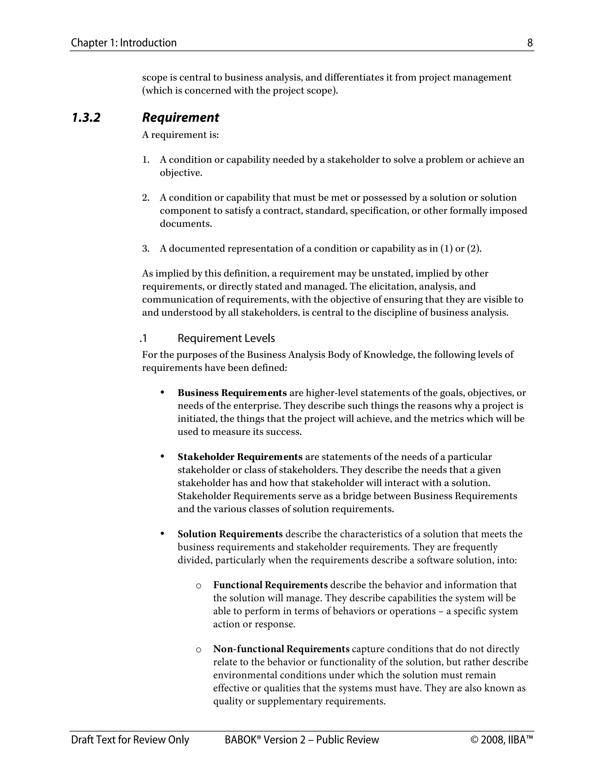 Chapter 1: Introduction 8
Draft Text for Review Only BABOK® Version 2 – Public Review © 2008, IIBA™
scope is central to business analysis, and differentiates it from project management
(which is concerned with the project scope).
1.3.2 Requirement
A requirement is:
1. A condition or capability needed by a stakeholder to solve a problem or achieve an
objective.
2. A condition or capability that must be met or possessed by a solution or solution
component to satisfy a contract, standard, specification, or other formally imposed
documents.
3. A documented representation of a condition or capability as in (1) or (2).
As implied by this definition, a requirement may be unstated, implied by other
requirements, or directly stated and managed. The elicitation, analysis, and
communication of requirements, with the objective of ensuring that they are visible to
and understood by all stakeholders, is central to the discipline of business analysis.
.1 Requirement Levels
For the purposes of the Business Analysis Body of Knowledge, the following levels of
requirements have been defined:
• Business Requirements are higher-level statements of the goals, objectives, or
needs of the enterprise. They describe such things the reasons why a project is
initiated, the things that the project will achieve, and the metrics which will be
used to measure its success.
• Stakeholder Requirements are statements of the needs of a particular
stakeholder or class of stakeholders. They describe the needs that a given
stakeholder has and how that stakeholder will interact with a solution.
Stakeholder Requirements serve as a bridge between Business Requirements
and the various classes of solution requirements.
• Solution Requirements describe the characteristics of a solution that meets the
business requirements and stakeholder requirements. They are frequently
divided, particularly when the requirements describe a software solution, into:
o Functional Requirements describe the behavior and information that
the solution will manage. They describe capabilities the system will be
able to perform in terms of behaviors or operations – a specific system
action or response.
o Non-functional Requirements capture conditions that do not directly
relate to the behavior or functionality of the solution, but rather describe
environmental conditions under which the solution must remain
effective or qualities that the systems must have. They are also known as
quality or supplementary requirements.
DRAFT
 