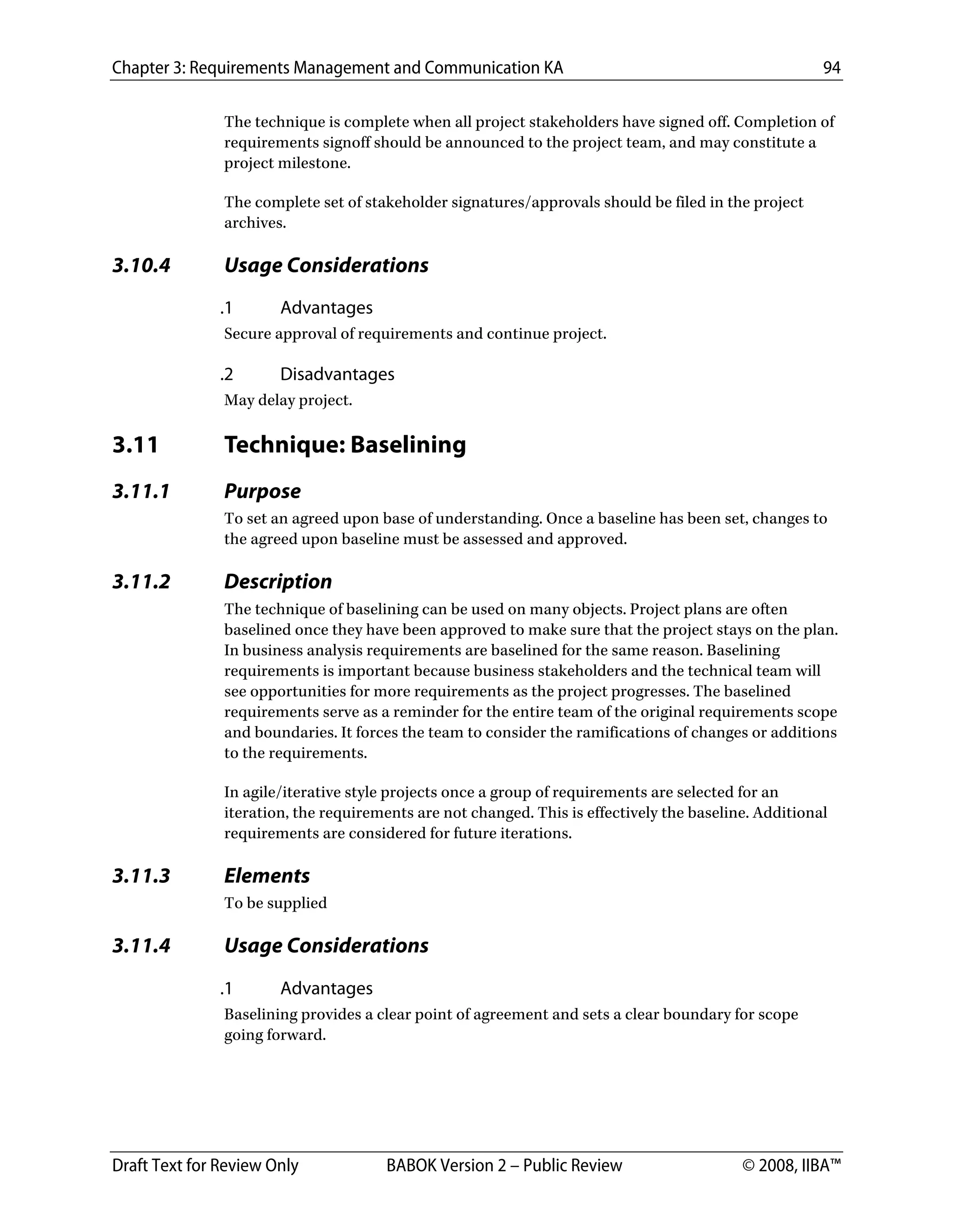 Chapter 3: Requirements Management and Communication KA 94
Draft Text for Review Only BABOK Version 2 – Public Review © 2008, IIBA™
The technique is complete when all project stakeholders have signed off. Completion of
requirements signoff should be announced to the project team, and may constitute a
project milestone.
The complete set of stakeholder signatures/approvals should be filed in the project
archives.
3.10.4 Usage Considerations
.1 Advantages
Secure approval of requirements and continue project.
.2 Disadvantages
May delay project.
3.11 Technique: Baselining
3.11.1 Purpose
To set an agreed upon base of understanding. Once a baseline has been set, changes to
the agreed upon baseline must be assessed and approved.
3.11.2 Description
The technique of baselining can be used on many objects. Project plans are often
baselined once they have been approved to make sure that the project stays on the plan.
In business analysis requirements are baselined for the same reason. Baselining
requirements is important because business stakeholders and the technical team will
see opportunities for more requirements as the project progresses. The baselined
requirements serve as a reminder for the entire team of the original requirements scope
and boundaries. It forces the team to consider the ramifications of changes or additions
to the requirements.
In agile/iterative style projects once a group of requirements are selected for an
iteration, the requirements are not changed. This is effectively the baseline. Additional
requirements are considered for future iterations.
3.11.3 Elements
To be supplied
3.11.4 Usage Considerations
.1 Advantages
Baselining provides a clear point of agreement and sets a clear boundary for scope
going forward.
DRAFT
 