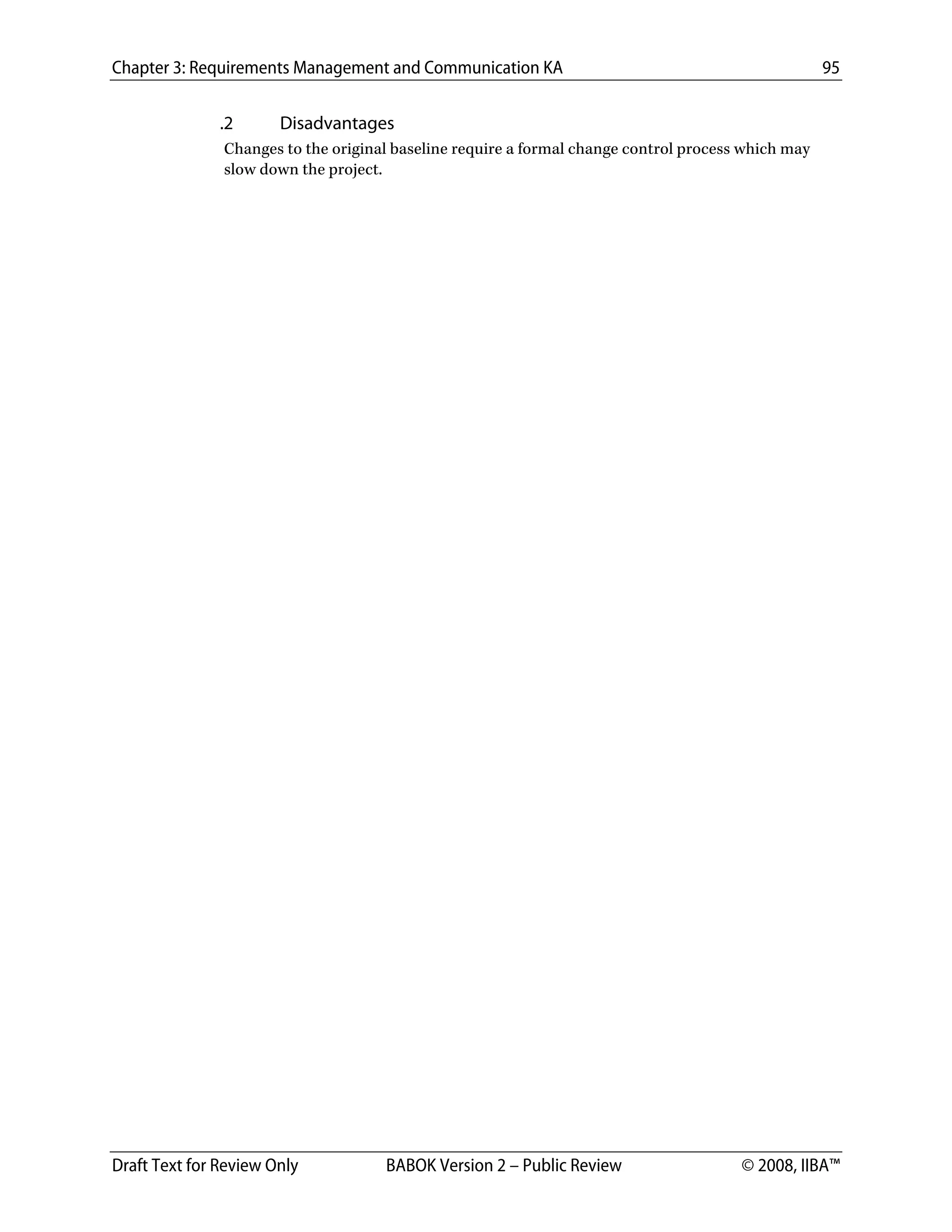 Chapter 3: Requirements Management and Communication KA 95
Draft Text for Review Only BABOK Version 2 – Public Review © 2008, IIBA™
.2 Disadvantages
Changes to the original baseline require a formal change control process which may
slow down the project.
DRAFT
 