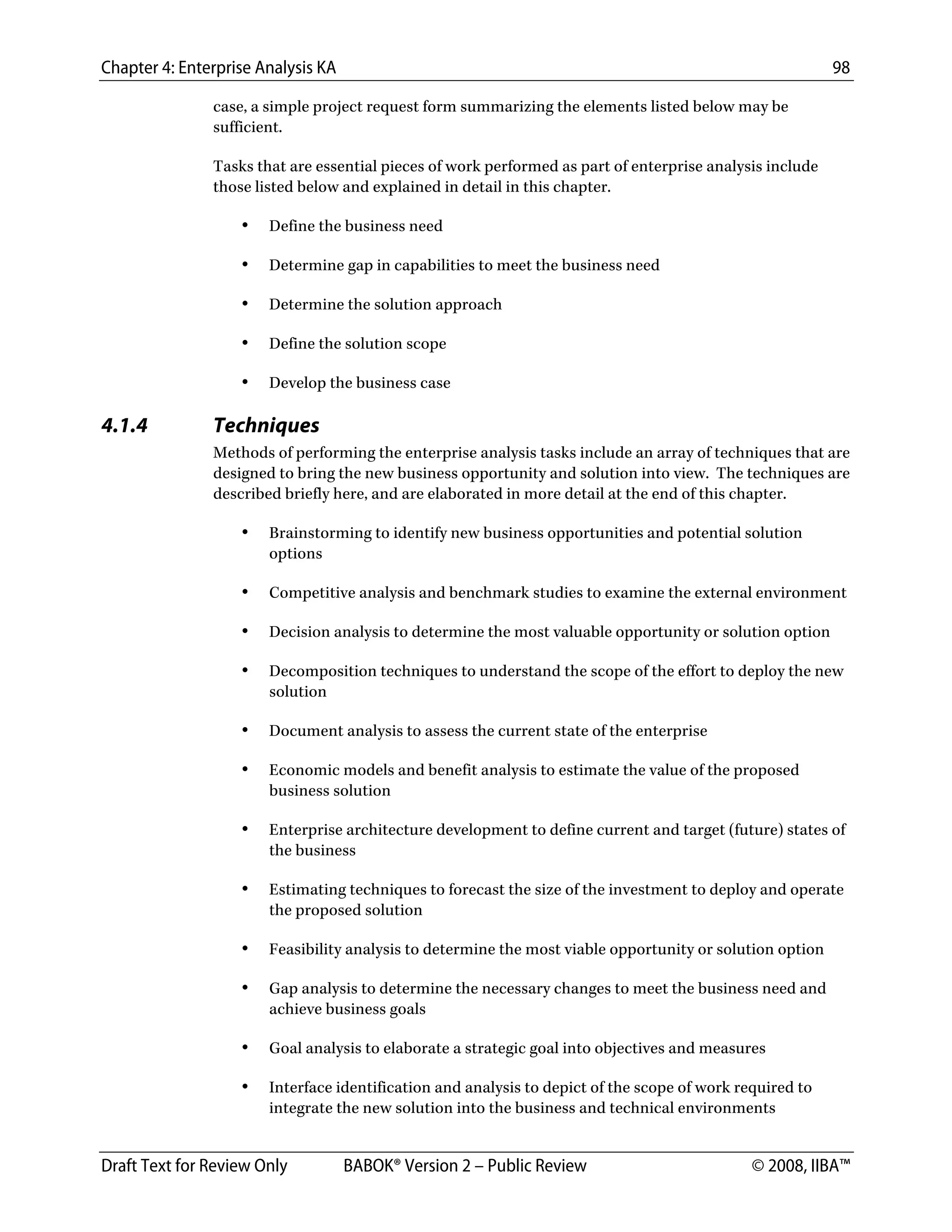 Chapter 4: Enterprise Analysis KA 98
Draft Text for Review Only BABOK® Version 2 – Public Review © 2008, IIBA™
case, a simple project request form summarizing the elements listed below may be
sufficient.
Tasks that are essential pieces of work performed as part of enterprise analysis include
those listed below and explained in detail in this chapter.
• Define the business need
• Determine gap in capabilities to meet the business need
• Determine the solution approach
• Define the solution scope
• Develop the business case
4.1.4 Techniques
Methods of performing the enterprise analysis tasks include an array of techniques that are
designed to bring the new business opportunity and solution into view. The techniques are
described briefly here, and are elaborated in more detail at the end of this chapter.
• Brainstorming to identify new business opportunities and potential solution
options
• Competitive analysis and benchmark studies to examine the external environment
• Decision analysis to determine the most valuable opportunity or solution option
• Decomposition techniques to understand the scope of the effort to deploy the new
solution
• Document analysis to assess the current state of the enterprise
• Economic models and benefit analysis to estimate the value of the proposed
business solution
• Enterprise architecture development to define current and target (future) states of
the business
• Estimating techniques to forecast the size of the investment to deploy and operate
the proposed solution
• Feasibility analysis to determine the most viable opportunity or solution option
• Gap analysis to determine the necessary changes to meet the business need and
achieve business goals
• Goal analysis to elaborate a strategic goal into objectives and measures
• Interface identification and analysis to depict of the scope of work required to
integrate the new solution into the business and technical environments
DRAFT
 