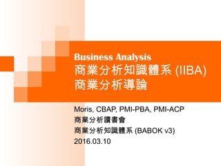 Business Analysis
商業分析知識體系 (IIBA)
商業分析導論
Moris, CBAP, PMI-PBA, PMI-ACP
商業分析讀書會
商業分析知識體系 (BABOK v3)
2016.03.10
 
