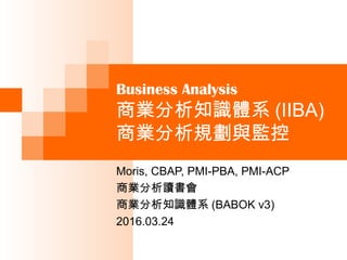 Business Analysis
商業分析知識體系 (IIBA)
商業分析主要概念
Moris, CBAP, PMI-PBA, PMI-ACP
商業分析讀書會
商業分析知識體系 (BABOK v3)
2016.03.17
 