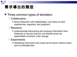 需求導出的類型
 Three common types of elicitation
 Collaborative
 direct interaction with stakeholders, and relies on their
experiences, expertise, and judgment.
 Research
 systematically discovering and studying information from
materials or sources that are not directly known by
stakeholders involved in the change.
 Experiments
 identifying information that could not be known without some
sort of controlled test.
 