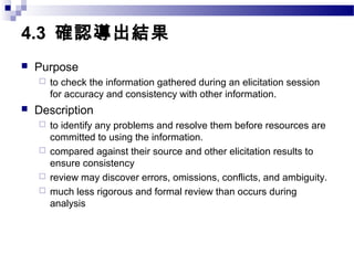 4.3 確認導出結果
 Purpose
 to check the information gathered during an elicitation session
for accuracy and consistency with other information.
 Description
 to identify any problems and resolve them before resources are
committed to using the information.
 compared against their source and other elicitation results to
ensure consistency
 review may discover errors, omissions, conflicts, and ambiguity.
 much less rigorous and formal review than occurs during
analysis
 