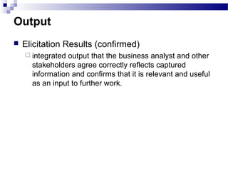 Output
 Elicitation Results (confirmed)
 integrated output that the business analyst and other
stakeholders agree correctly reflects captured
information and confirms that it is relevant and useful
as an input to further work.
 