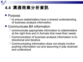 4.4 溝通商業分析資訊
 Purpose
 to ensure stakeholders have a shared understanding
of business analysis information.
 Communicate BA information
 communicate appropriate information to stakeholders
at the right time and in formats that meet their needs
 Communication of business analysis information is bi-
directional and iterative
 Communicating information does not simply involve
pushing information out and assuming it was received
and understood
 
