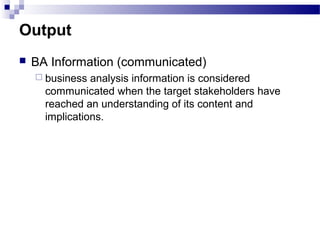 Output
 BA Information (communicated)
 business analysis information is considered
communicated when the target stakeholders have
reached an understanding of its content and
implications.
 