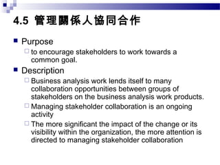 4.5 管理關係人協同合作
 Purpose
 to encourage stakeholders to work towards a
common goal.
 Description
 Business analysis work lends itself to many
collaboration opportunities between groups of
stakeholders on the business analysis work products.
 Managing stakeholder collaboration is an ongoing
activity
 The more significant the impact of the change or its
visibility within the organization, the more attention is
directed to managing stakeholder collaboration
 