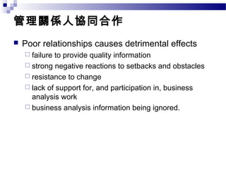 管理關係人協同合作
 Poor relationships causes detrimental effects
 failure to provide quality information
 strong negative reactions to setbacks and obstacles
 resistance to change
 lack of support for, and participation in, business
analysis work
 business analysis information being ignored.
 