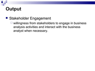 Output
 Stakeholder Engagement
 willingness from stakeholders to engage in business
analysis activities and interact with the business
analyst when necessary.
 