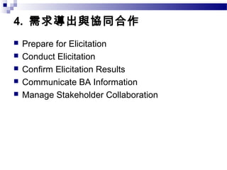 4. 需求導出與協同合作
 Prepare for Elicitation
 Conduct Elicitation
 Confirm Elicitation Results
 Communicate BA Information
 Manage Stakeholder Collaboration
 
