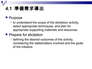 4.1 準備需求導出
 Purpose
 to understand the scope of the elicitation activity,
select appropriate techniques, and plan for
appropriate supporting materials and resources.
 Prepare for elicitation
 defining the desired outcomes of the activity,
considering the stakeholders involved and the goals
of the initiative
 