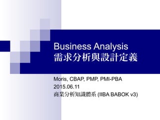 Business Analysis
需求分析與設計定義
Moris, CBAP, PMP, PMI-PBA
2015.06.11
商業分析知識體系 (IIBA BABOK v3)
 