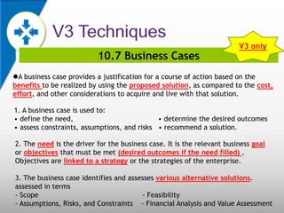 10.7 Business Cases
A business case provides a justification for a course of action based on the
benefits to be realized by using the proposed solution, as compared to the cost,
effort, and other considerations to acquire and live with that solution.
1. A business case is used to:
• define the need, • determine the desired outcomes
• assess constraints, assumptions, and risks • recommend a solution.
2. The need is the driver for the business case. It is the relevant business goal
or objectives that must be met (desired outcomes if the need filled) .
Objectives are linked to a strategy or the strategies of the enterprise.
3. The business case identifies and assesses various alternative solutions.
assessed in terms
- Scope - Feasibility
- Assumptions, Risks, and Constraints - Financial Analysis and Value Assessment
V3 only
 