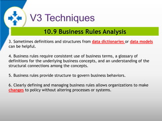 10.9 Business Rules Analysis
3. Sometimes definitions and structures from data dictionaries or data models
can be helpful.
4. Business rules require consistent use of business terms, a glossary of
definitions for the underlying business concepts, and an understanding of the
structural connections among the concepts.
5. Business rules provide structure to govern business behaviors.
6. Clearly defining and managing business rules allows organizations to make
changes to policy without altering processes or systems.
 