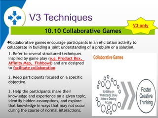 10.10 Collaborative Games
Collaborative games encourage participants in an elicitation activity to
collaborate in building a joint understanding of a problem or a solution.
1. Refer to several structured techniques
inspired by game play (e.g. Product Box、
Affinity Map、Fishbowl) and are designed
to facilitate collaboration.
2. Keep participants focused on a specific
objective.
3. Help the participants share their
knowledge and experience on a given topic,
identify hidden assumptions, and explore
that knowledge in ways that may not occur
during the course of normal interactions.
V3 only
 