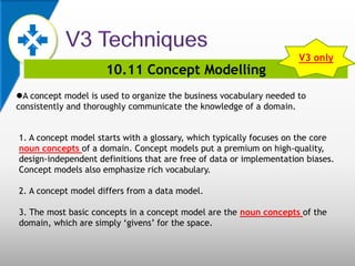 10.11 Concept Modelling
A concept model is used to organize the business vocabulary needed to
consistently and thoroughly communicate the knowledge of a domain.
1. A concept model starts with a glossary, which typically focuses on the core
noun concepts of a domain. Concept models put a premium on high-quality,
design-independent definitions that are free of data or implementation biases.
Concept models also emphasize rich vocabulary.
2. A concept model differs from a data model.
3. The most basic concepts in a concept model are the noun concepts of the
domain, which are simply ‘givens’ for the space.
V3 only
 