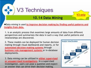 10.14 Data Mining
Data mining is used to improve decision making by finding useful patterns and
insights from data.
1. is an analytic process that examines large amounts of data from different
perspectives and summarizes the data in such a way that useful patterns and
relationships are discovered.
V3 only
2. These models can be deployed for human decision
making through visual dashboards and reports, or for
automated decision-making systems through
business rule management systems or in-database
deployments.
3. Data mining can be utilized in either supervised
or unsupervised investigations. In a supervised
investigation, users can pose a question and expect
an answer that can drive their decision making.
 