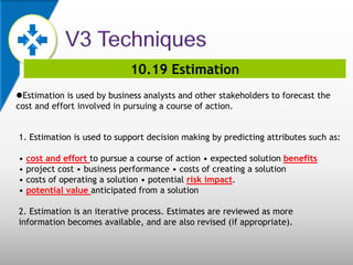 10.19 Estimation
Estimation is used by business analysts and other stakeholders to forecast the
cost and effort involved in pursuing a course of action.
1. Estimation is used to support decision making by predicting attributes such as:
• cost and effort to pursue a course of action • expected solution benefits
• project cost • business performance • costs of creating a solution
• costs of operating a solution • potential risk impact.
• potential value anticipated from a solution
2. Estimation is an iterative process. Estimates are reviewed as more
information becomes available, and are also revised (if appropriate).
 