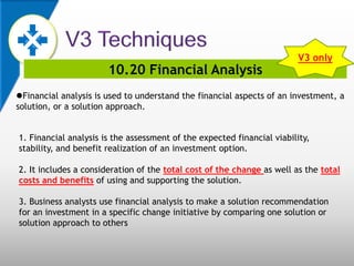 10.20 Financial Analysis
Financial analysis is used to understand the financial aspects of an investment, a
solution, or a solution approach.
1. Financial analysis is the assessment of the expected financial viability,
stability, and benefit realization of an investment option.
2. It includes a consideration of the total cost of the change as well as the total
costs and benefits of using and supporting the solution.
3. Business analysts use financial analysis to make a solution recommendation
for an investment in a specific change initiative by comparing one solution or
solution approach to others
V3 only
 