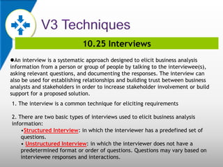 10.25 Interviews
An interview is a systematic approach designed to elicit business analysis
information from a person or group of people by talking to the interviewee(s),
asking relevant questions, and documenting the responses. The interview can
also be used for establishing relationships and building trust between business
analysts and stakeholders in order to increase stakeholder involvement or build
support for a proposed solution.
1. The interview is a common technique for eliciting requirements
2. There are two basic types of interviews used to elicit business analysis
information:
•Structured Interview: in which the interviewer has a predefined set of
questions.
• Unstructured Interview: in which the interviewer does not have a
predetermined format or order of questions. Questions may vary based on
interviewee responses and interactions.
 