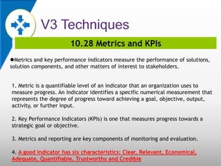 10.28 Metrics and KPIs
Metrics and key performance indicators measure the performance of solutions,
solution components, and other matters of interest to stakeholders.
1. Metric is a quantifiable level of an indicator that an organization uses to
measure progress. An indicator identifies a specific numerical measurement that
represents the degree of progress toward achieving a goal, objective, output,
activity, or further input.
2. Key Performance Indicators (KPIs) is one that measures progress towards a
strategic goal or objective.
3. Metrics and reporting are key components of monitoring and evaluation.
4. A good indicator has six characteristics: Clear, Relevant, Economical,
Adequate, Quantifiable, Trustworthy and Credible
 