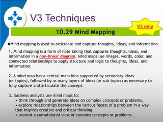 10.29 Mind Mapping
Mind mapping is used to articulate and capture thoughts, ideas, and information.
1. Mind mapping is a form of note taking that captures thoughts, ideas, and
information in a non-linear diagram. Mind maps use images, words, color, and
connected relationships to apply structure and logic to thoughts, ideas, and
information.
2. A mind map has a central main idea supported by secondary ideas
(or topics), followed by as many layers of ideas (or sub-topics) as necessary to
fully capture and articulate the concept.
3. Business analysts use mind maps to:
• think through and generate ideas on complex concepts or problems,
• explore relationships between the various facets of a problem in a way
that inspires creative and critical thinking
• present a consolidated view of complex concepts or problems.
V3 only
 