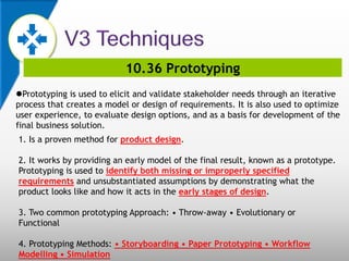 10.36 Prototyping
Prototyping is used to elicit and validate stakeholder needs through an iterative
process that creates a model or design of requirements. It is also used to optimize
user experience, to evaluate design options, and as a basis for development of the
final business solution.
1. Is a proven method for product design.
2. It works by providing an early model of the final result, known as a prototype.
Prototyping is used to identify both missing or improperly specified
requirements and unsubstantiated assumptions by demonstrating what the
product looks like and how it acts in the early stages of design.
3. Two common prototyping Approach: • Throw-away • Evolutionary or
Functional
4. Prototyping Methods: • Storyboarding • Paper Prototyping • Workflow
Modelling • Simulation
 