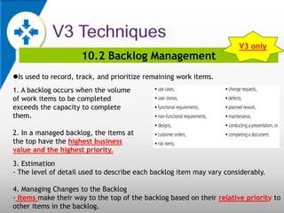 10.2 Backlog Management
Is used to record, track, and prioritize remaining work items.
1. A backlog occurs when the volume
of work items to be completed
exceeds the capacity to complete
them.
2. In a managed backlog, the items at
the top have the highest business
value and the highest priority.
3. Estimation
- The level of detail used to describe each backlog item may vary considerably.
4. Managing Changes to the Backlog
- Items make their way to the top of the backlog based on their relative priority to
other items in the backlog.
V3 only
 