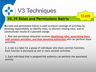 10.39 Roles and Permissions Matrix
A roles and permissions matrix is used to ensure coverage of activities by
denoting responsibility, to identify roles, to discover missing roles, and to
communicate results of a planned change.
1. Role and permission allocation involves identifying roles, associating these
with solution activities, and then denoting authorities who can perform these
activities.
2. A role is a label for a group of individuals who share common functions.
Each function is portrayed as one or more solution activities.
3. Each individual that is assigned this authority can perform the associated
activity.
V3 only
 