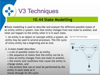 10.44 State Modelling
State modelling is used to describe and analyze the different possible states of
an entity within a system, how that entity changes from one state to another, and
what can happen to the entity when it is in each state.
1. An entity is an object or concept within a system. An
entity may be used in several processes. The life cycle
of every entity has a beginning and an end.
2. A state model describes:
• a set of possible states for an entity,
• the sequence of states that the entity can be in,
• how an entity changes from one state to another,
• the events and conditions that cause the entity to
change states, and
• the actions that can or must be performed by the
entity in each state as it
moves through its life cycle.
 