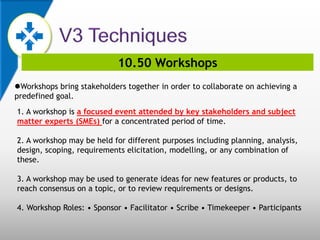 10.50 Workshops
Workshops bring stakeholders together in order to collaborate on achieving a
predefined goal.
1. A workshop is a focused event attended by key stakeholders and subject
matter experts (SMEs) for a concentrated period of time.
2. A workshop may be held for different purposes including planning, analysis,
design, scoping, requirements elicitation, modelling, or any combination of
these.
3. A workshop may be used to generate ideas for new features or products, to
reach consensus on a topic, or to review requirements or designs.
4. Workshop Roles: • Sponsor • Facilitator • Scribe • Timekeeper • Participants
 