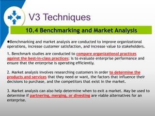 10.4 Benchmarking and Market Analysis
Benchmarking and market analysis are conducted to improve organizational
operations, increase customer satisfaction, and increase value to stakeholders.
1. Benchmark studies are conducted to compare organizational practices
against the best-in-class practices; is to evaluate enterprise performance and
ensure that the enterprise is operating efficiently.
2. Market analysis involves researching customers in order to determine the
products and services that they need or want, the factors that influence their
decisions to purchase, and the competitors that exist in the market.
3. Market analysis can also help determine when to exit a market. May be used to
determine if partnering, merging, or divesting are viable alternatives for an
enterprise.
 