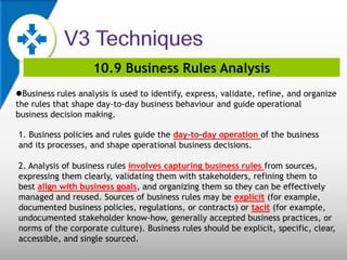10.9 Business Rules Analysis
Business rules analysis is used to identify, express, validate, refine, and organize
the rules that shape day-to-day business behaviour and guide operational
business decision making.
1. Business policies and rules guide the day-to-day operation of the business
and its processes, and shape operational business decisions.
2. Analysis of business rules involves capturing business rules from sources,
expressing them clearly, validating them with stakeholders, refining them to
best align with business goals, and organizing them so they can be effectively
managed and reused. Sources of business rules may be explicit (for example,
documented business policies, regulations, or contracts) or tacit (for example,
undocumented stakeholder know-how, generally accepted business practices, or
norms of the corporate culture). Business rules should be explicit, specific, clear,
accessible, and single sourced.
 