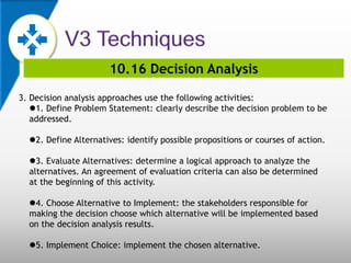 10.16 Decision Analysis
3. Decision analysis approaches use the following activities:
1. Define Problem Statement: clearly describe the decision problem to be
addressed.
2. Define Alternatives: identify possible propositions or courses of action.
3. Evaluate Alternatives: determine a logical approach to analyze the
alternatives. An agreement of evaluation criteria can also be determined
at the beginning of this activity.
4. Choose Alternative to Implement: the stakeholders responsible for
making the decision choose which alternative will be implemented based
on the decision analysis results.
5. Implement Choice: implement the chosen alternative.
 