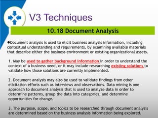 10.18 Document Analysis
Document analysis is used to elicit business analysis information, including
contextual understanding and requirements, by examining available materials
that describe either the business environment or existing organizational assets.
1. May be used to gather background information in order to understand the
context of a business need, or it may include researching existing solutions to
validate how those solutions are currently implemented.
2. Document analysis may also be used to validate findings from other
elicitation efforts such as interviews and observations. Data mining is one
approach to document analysis that is used to analyze data in order to
determine patterns, group the data into categories, and determine
opportunities for change.
3. The purpose, scope, and topics to be researched through document analysis
are determined based on the business analysis information being explored.
 