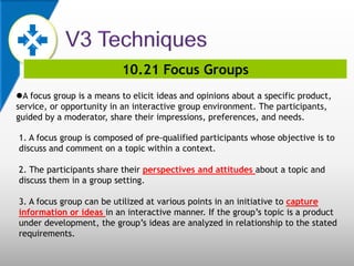 10.21 Focus Groups
A focus group is a means to elicit ideas and opinions about a specific product,
service, or opportunity in an interactive group environment. The participants,
guided by a moderator, share their impressions, preferences, and needs.
1. A focus group is composed of pre-qualified participants whose objective is to
discuss and comment on a topic within a context.
2. The participants share their perspectives and attitudes about a topic and
discuss them in a group setting.
3. A focus group can be utilized at various points in an initiative to capture
information or ideas in an interactive manner. If the group’s topic is a product
under development, the group’s ideas are analyzed in relationship to the stated
requirements.
 