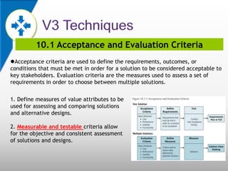 10.1 Acceptance and Evaluation Criteria
Acceptance criteria are used to define the requirements, outcomes, or
conditions that must be met in order for a solution to be considered acceptable to
key stakeholders. Evaluation criteria are the measures used to assess a set of
requirements in order to choose between multiple solutions.
1. Define measures of value attributes to be
used for assessing and comparing solutions
and alternative designs.
2. Measurable and testable criteria allow
for the objective and consistent assessment
of solutions and designs.
 